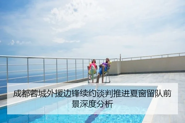 成都蓉城外援边锋续约谈判推进夏窗留队前景深度分析