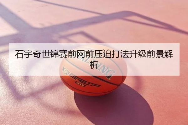 石宇奇世锦赛前网前压迫打法升级前景解析