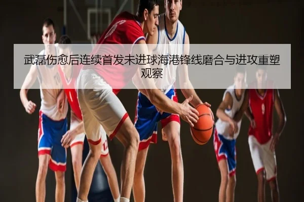 武磊伤愈后连续首发未进球海港锋线磨合与进攻重塑观察