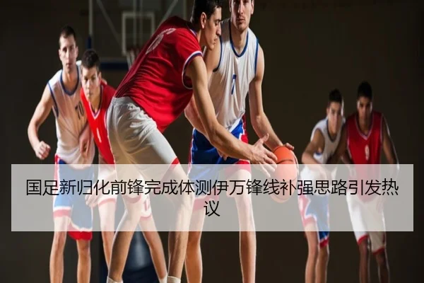 国足新归化前锋完成体测伊万锋线补强思路引发热议