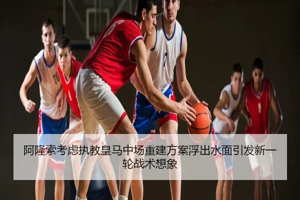 阿隆索考虑执教皇马中场重建方案浮出水面引发新一轮战术想象